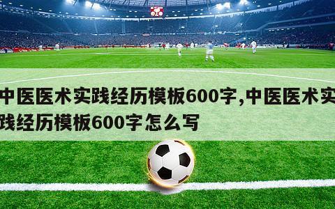 中医医术实践经历模板600字,中医医术实践经历模板600字怎么写