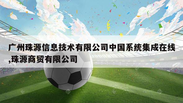 广州珠源信息技术有限公司中国系统集成在线,珠源商贸有限公司