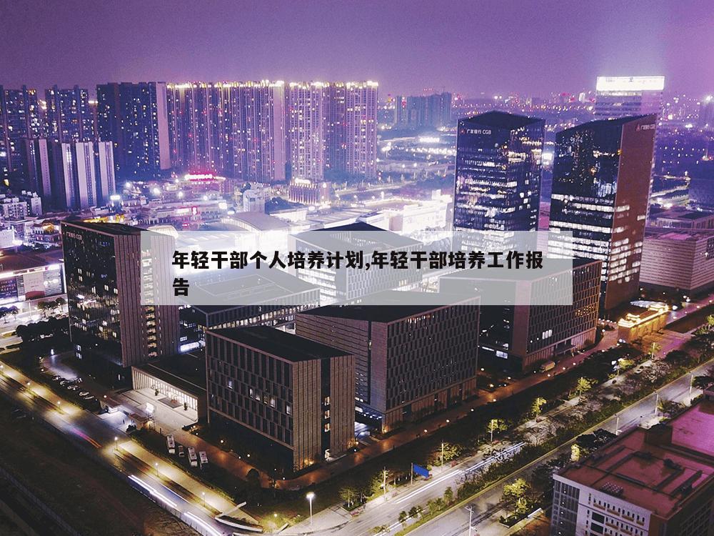 年轻干部个人培养计划,年轻干部培养工作报告